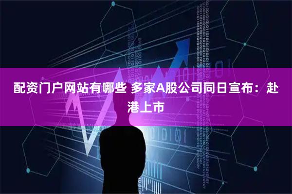 配资门户网站有哪些 多家A股公司同日宣布：赴港上市