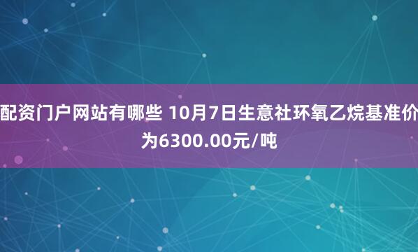 配资门户网站有哪些 10月7日生意社环氧乙烷基准价为6300.00元/吨