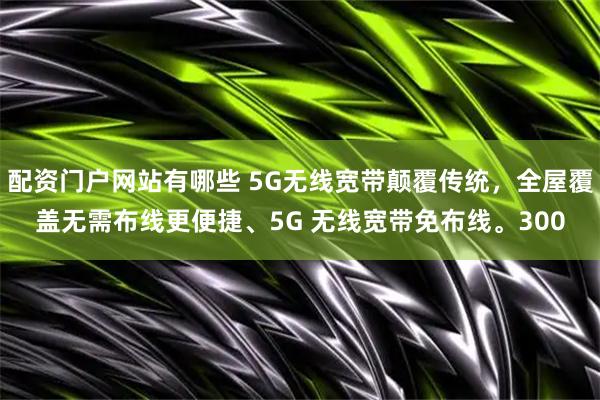 配资门户网站有哪些 5G无线宽带颠覆传统，全屋覆盖无需布线更便捷、5G 无线宽带免布线。300