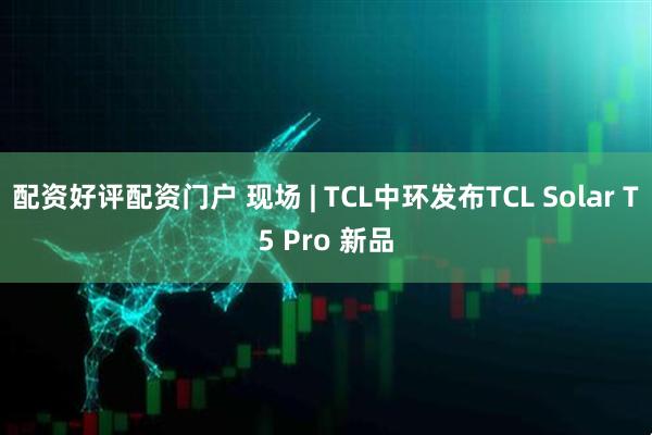 配资好评配资门户 现场 | TCL中环发布TCL Solar T5 Pro 新品