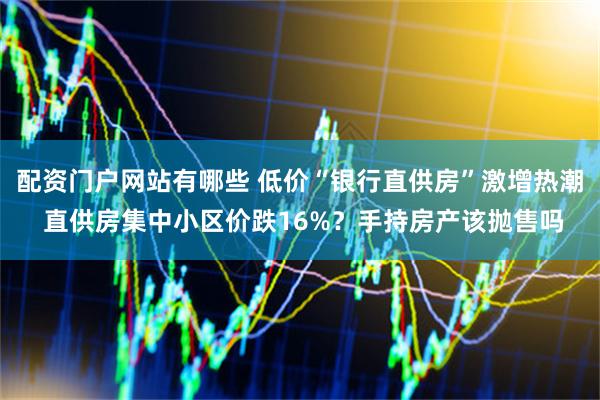 配资门户网站有哪些 低价“银行直供房”激增热潮 直供房集中小区价跌16%？手持房产该抛售吗