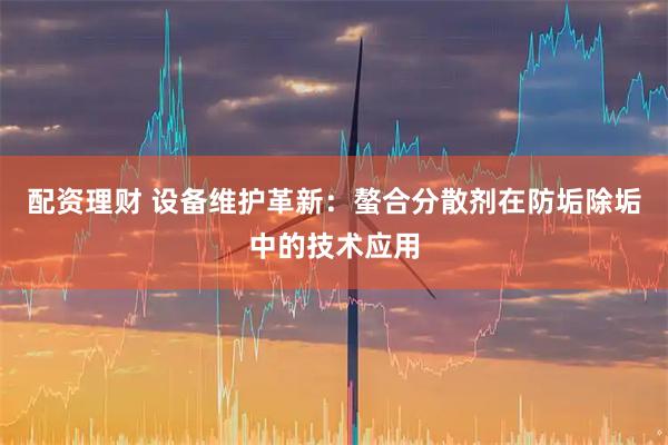 配资理财 设备维护革新：螯合分散剂在防垢除垢中的技术应用