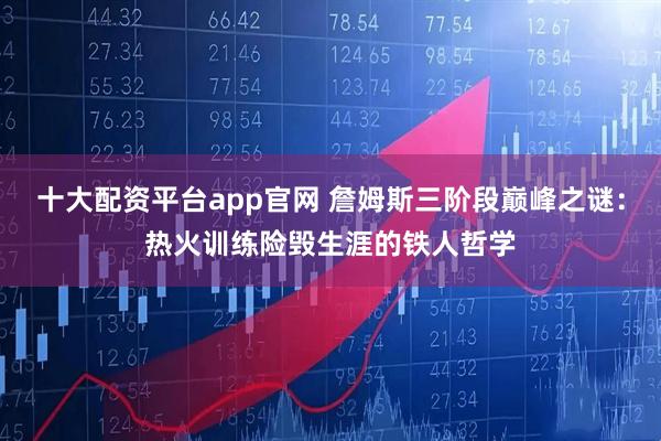十大配资平台app官网 詹姆斯三阶段巅峰之谜：热火训练险毁生涯的铁人哲学
