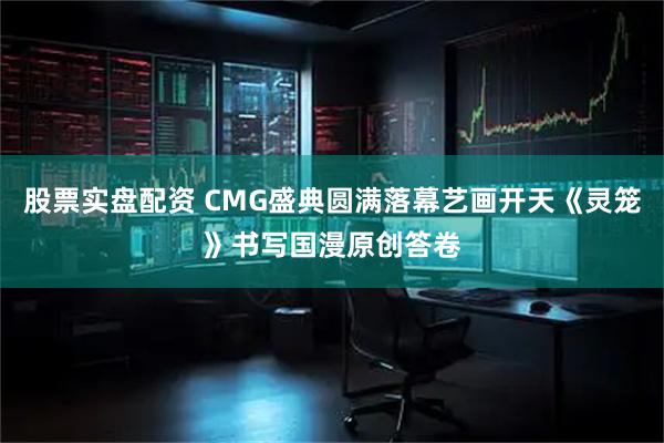 股票实盘配资 CMG盛典圆满落幕艺画开天《灵笼》书写国漫原创答卷