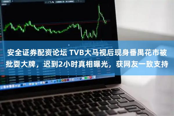 安全证券配资论坛 TVB大马视后现身番禺花市被批耍大牌，迟到2小时真相曝光，获网友一致支持