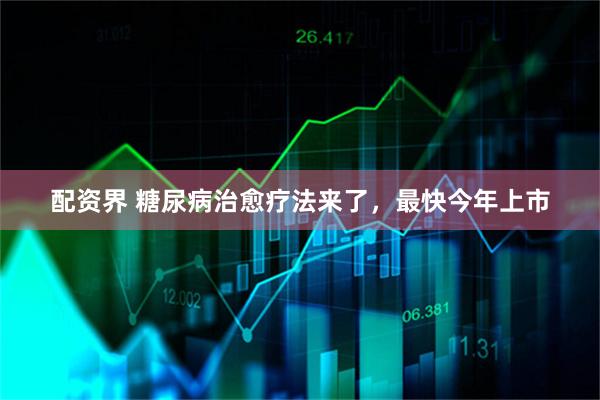 配资界 糖尿病治愈疗法来了，最快今年上市