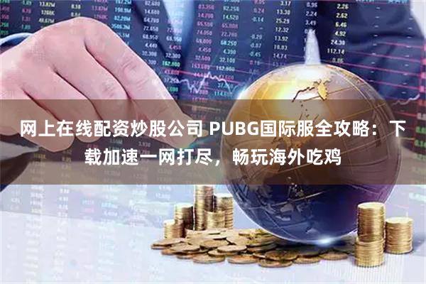网上在线配资炒股公司 PUBG国际服全攻略：下载加速一网打尽，畅玩海外吃鸡