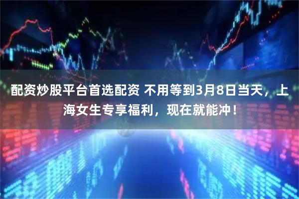 配资炒股平台首选配资 不用等到3月8日当天，上海女生专享福利，现在就能冲！