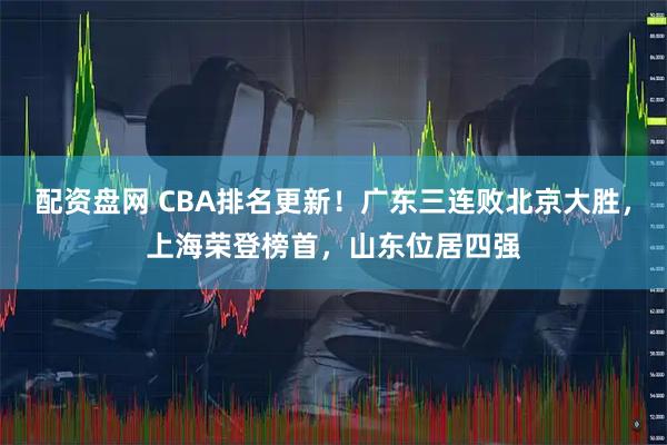 配资盘网 CBA排名更新！广东三连败北京大胜，上海荣登榜首，山东位居四强