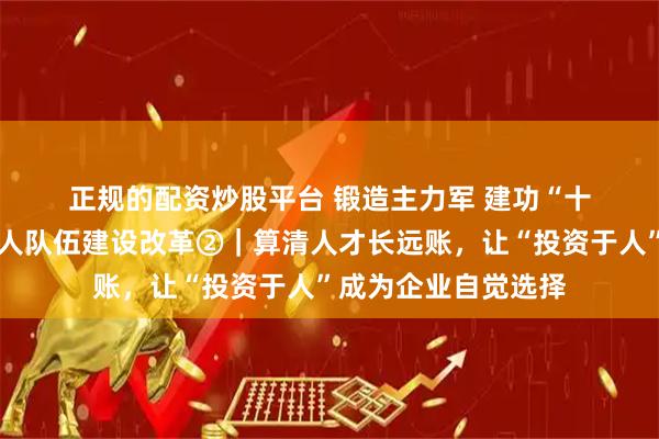 正规的配资炒股平台 锻造主力军 建功“十五五”·深化产业工人队伍建设改革②｜算清人才长远账，让“投资于人”成为企业自觉选择