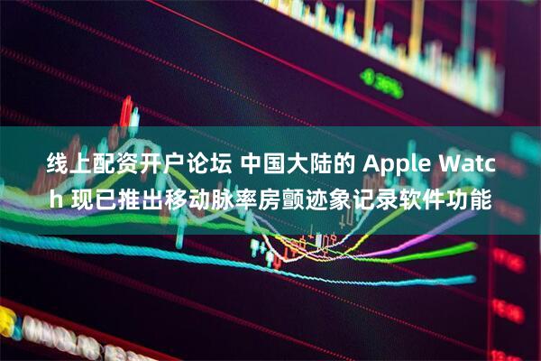 线上配资开户论坛 中国大陆的 Apple Watch 现已推出移动脉率房颤迹象记录软件功能