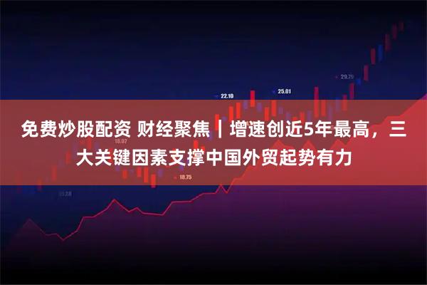 免费炒股配资 财经聚焦｜增速创近5年最高，三大关键因素支撑中国外贸起势有力